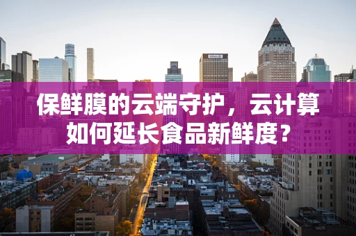 保鲜膜的云端守护，云计算如何延长食品新鲜度？