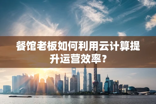 餐馆老板如何利用云计算提升运营效率？