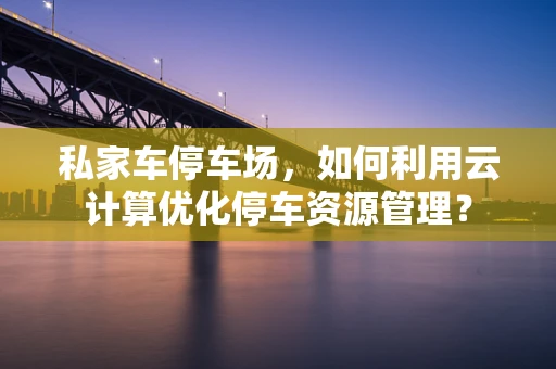私家车停车场，如何利用云计算优化停车资源管理？