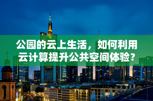 公园的云上生活，如何利用云计算提升公共空间体验？
