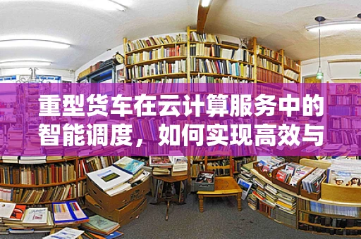 重型货车在云计算服务中的智能调度，如何实现高效与安全？