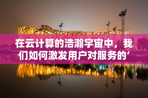 在云计算的浩瀚宇宙中，我们如何激发用户对服务的‘渴望’？