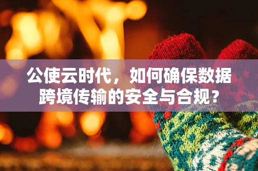 公使云时代，如何确保数据跨境传输的安全与合规？