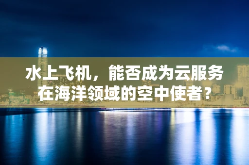 水上飞机，能否成为云服务在海洋领域的空中使者？