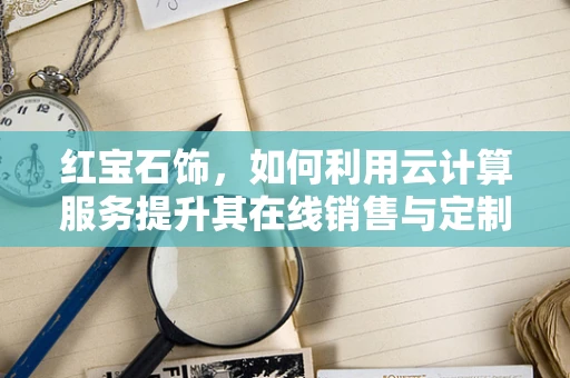 红宝石饰，如何利用云计算服务提升其在线销售与定制体验？