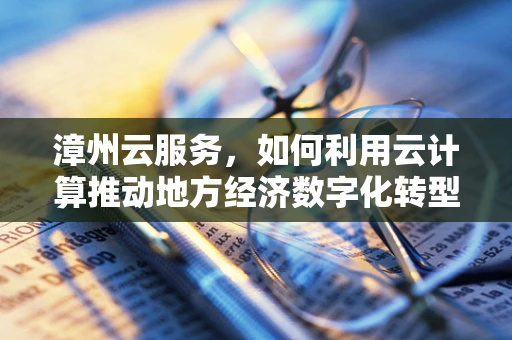 漳州云服务，如何利用云计算推动地方经济数字化转型？
