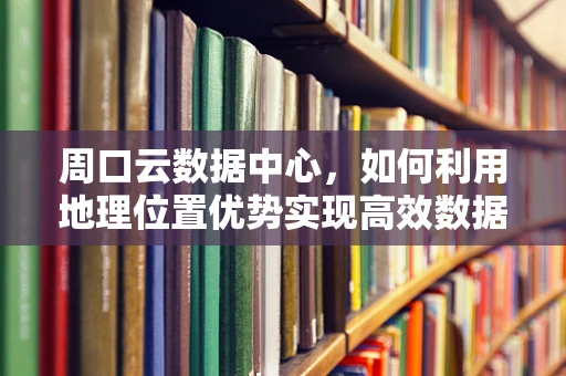 周口云数据中心，如何利用地理位置优势实现高效数据存储与处理？