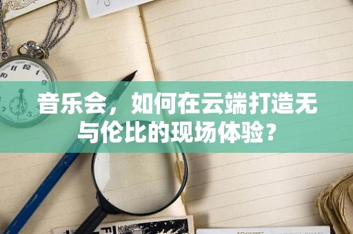 音乐会，如何在云端打造无与伦比的现场体验？