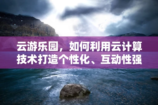 云游乐园，如何利用云计算技术打造个性化、互动性强的游乐体验？