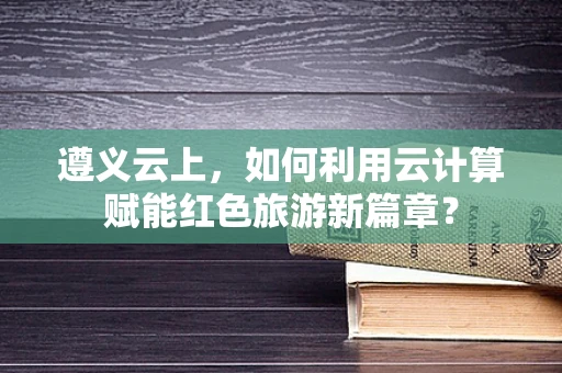 遵义云上，如何利用云计算赋能红色旅游新篇章？