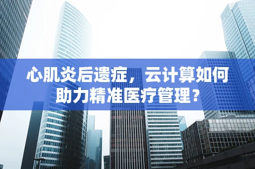 心肌炎后遗症，云计算如何助力精准医疗管理？