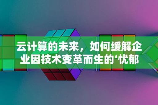 云计算的未来，如何缓解企业因技术变革而生的‘忧郁’？