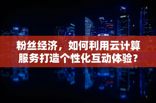 粉丝经济，如何利用云计算服务打造个性化互动体验？