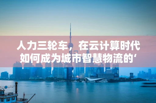 人力三轮车，在云计算时代如何成为城市智慧物流的‘绿色使者’？
