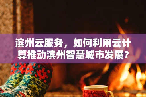 滨州云服务，如何利用云计算推动滨州智慧城市发展？