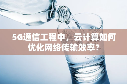 5G通信工程中，云计算如何优化网络传输效率？
