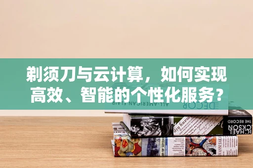 剃须刀与云计算，如何实现高效、智能的个性化服务？