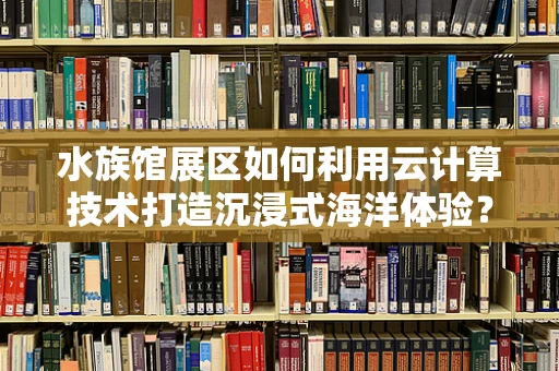 水族馆展区如何利用云计算技术打造沉浸式海洋体验？