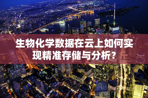 生物化学数据在云上如何实现精准存储与分析？