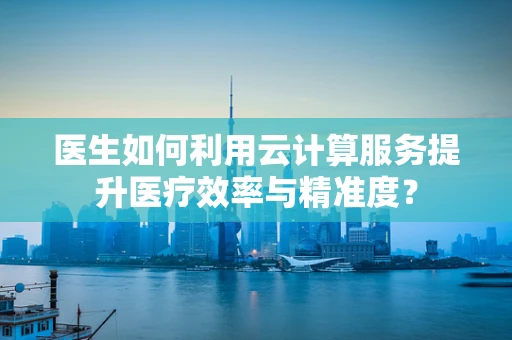 医生如何利用云计算服务提升医疗效率与精准度？
