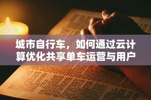城市自行车，如何通过云计算优化共享单车运营与用户体验？