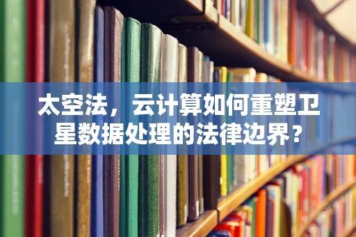 太空法，云计算如何重塑卫星数据处理的法律边界？