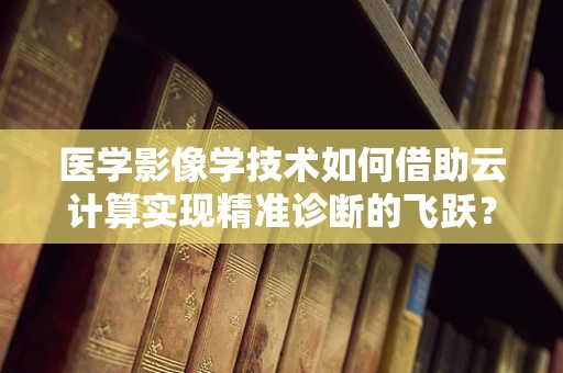 医学影像学技术如何借助云计算实现精准诊断的飞跃？