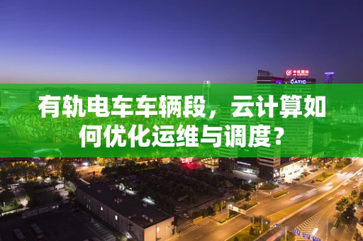 有轨电车车辆段，云计算如何优化运维与调度？