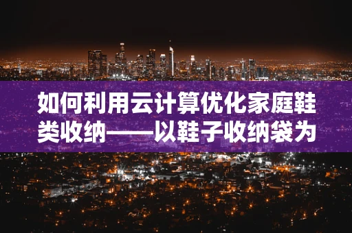 如何利用云计算优化家庭鞋类收纳——以鞋子收纳袋为例？