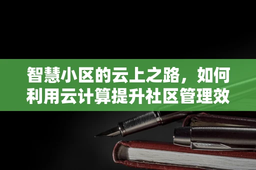 智慧小区的云上之路，如何利用云计算提升社区管理效率？