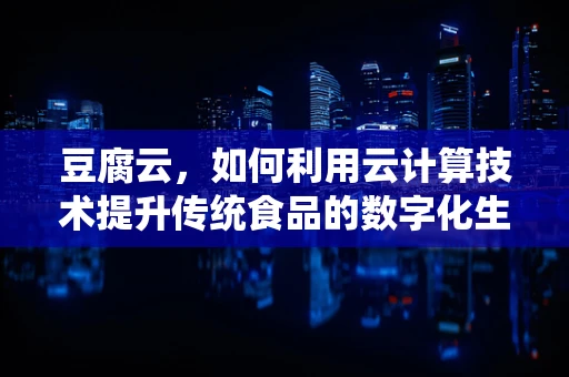 豆腐云，如何利用云计算技术提升传统食品的数字化生产？