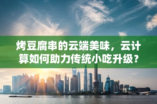 烤豆腐串的云端美味，云计算如何助力传统小吃升级？