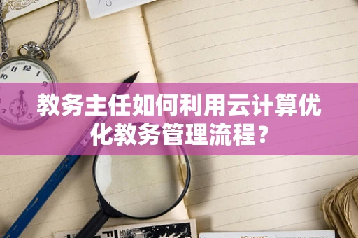 教务主任如何利用云计算优化教务管理流程？