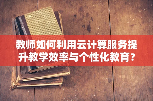教师如何利用云计算服务提升教学效率与个性化教育？