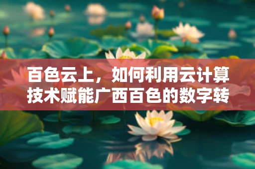 百色云上，如何利用云计算技术赋能广西百色的数字转型新篇章？