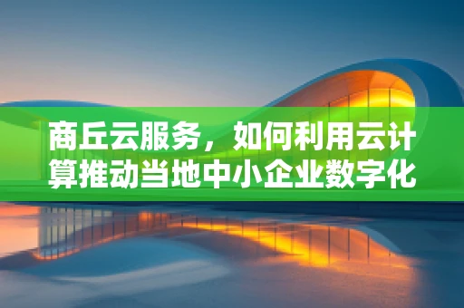 商丘云服务，如何利用云计算推动当地中小企业数字化转型？