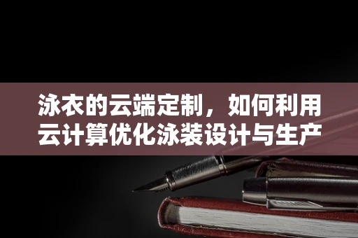 泳衣的云端定制，如何利用云计算优化泳装设计与生产？