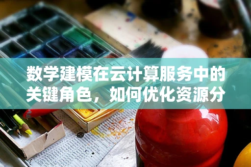数学建模在云计算服务中的关键角色，如何优化资源分配？
