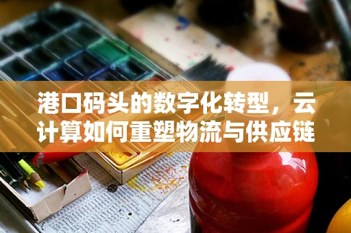 港口码头的数字化转型，云计算如何重塑物流与供应链的未来？