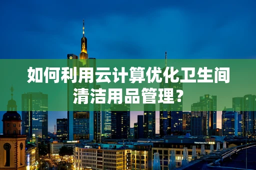 如何利用云计算优化卫生间清洁用品管理？