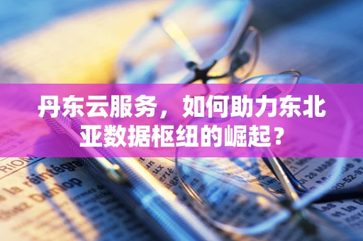 丹东云服务，如何助力东北亚数据枢纽的崛起？