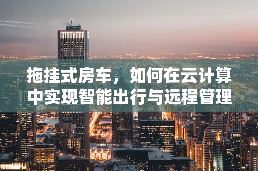 拖挂式房车，如何在云计算中实现智能出行与远程管理？