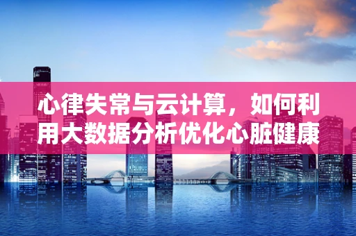 心律失常与云计算，如何利用大数据分析优化心脏健康监测？