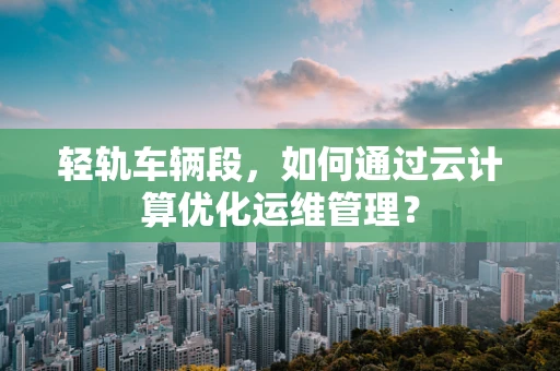 轻轨车辆段，如何通过云计算优化运维管理？