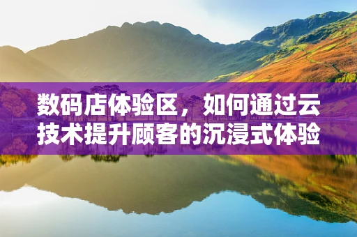 数码店体验区，如何通过云技术提升顾客的沉浸式体验？