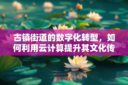 古镇街道的数字化转型，如何利用云计算提升其文化传承与商业价值？