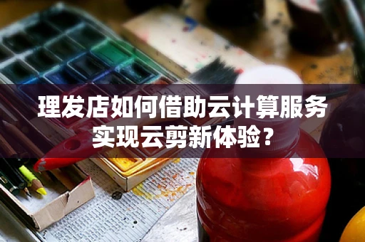 理发店如何借助云计算服务实现云剪新体验？