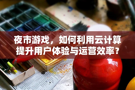 夜市游戏，如何利用云计算提升用户体验与运营效率？