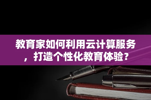 教育家如何利用云计算服务，打造个性化教育体验？