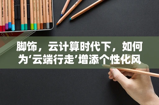 脚饰，云计算时代下，如何为‘云端行走’增添个性化风采？